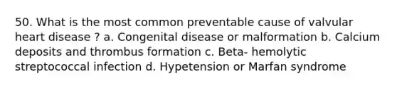 50. What is the most common preventable cause of valvular heart disease ? a. Congenital disease or malformation b. Calcium deposits and thrombus formation c. Beta- hemolytic streptococcal infection d. Hypetension or Marfan syndrome