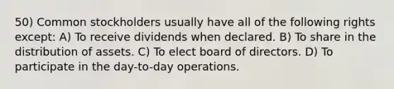 50) Common stockholders usually have all of the following rights except: A) To receive dividends when declared. B) To share in the distribution of assets. C) To elect board of directors. D) To participate in the day-to-day operations.