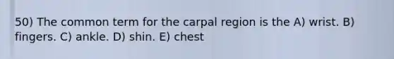 50) The common term for the carpal region is the A) wrist. B) fingers. C) ankle. D) shin. E) chest