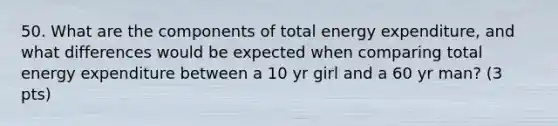 50. What are the components of total energy expenditure, and what differences would be expected when comparing total energy expenditure between a 10 yr girl and a 60 yr man? (3 pts)