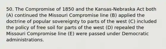 50. The Compromise of 1850 and the Kansas-Nebraska Act both (A) continued the Missouri Compromise line (B) applied the doctrine of popular sovereignty to parts of the west (C) included the policy of free soil for parts of the west (D) repealed the Missouri Compromise line (E) were passed under Democratic administrations.