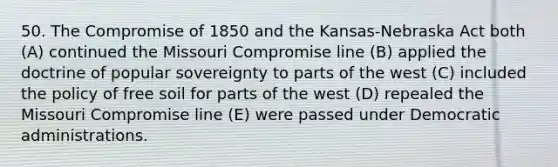 50. The Compromise of 1850 and the Kansas-Nebraska Act both (A) continued the Missouri Compromise line (B) applied the doctrine of popular sovereignty to parts of the west (C) included the policy of free soil for parts of the west (D) repealed the Missouri Compromise line (E) were passed under Democratic administrations.