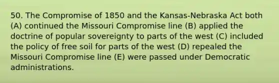 50. The Compromise of 1850 and the Kansas-Nebraska Act both (A) continued the Missouri Compromise line (B) applied the doctrine of popular sovereignty to parts of the west (C) included the policy of free soil for parts of the west (D) repealed the Missouri Compromise line (E) were passed under Democratic administrations.