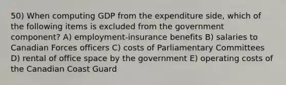 50) When computing GDP from the expenditure side, which of the following items is excluded from the government component? A) employment-insurance benefits B) salaries to Canadian Forces officers C) costs of Parliamentary Committees D) rental of office space by the government E) operating costs of the Canadian Coast Guard