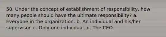 50. Under the concept of establishment of responsibility, how many people should have the ultimate responsibility? a. Everyone in the organization. b. An individual and his/her supervisor. c. Only one individual. d. The CEO.