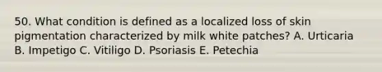 50. What condition is defined as a localized loss of skin pigmentation characterized by milk white patches? A. Urticaria B. Impetigo C. Vitiligo D. Psoriasis E. Petechia