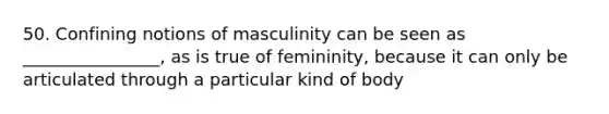 50. Confining notions of masculinity can be seen as ________________, as is true of femininity, because it can only be articulated through a particular kind of body