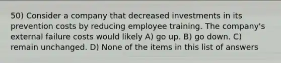 50) Consider a company that decreased investments in its prevention costs by reducing employee training. The company's external failure costs would likely A) go up. B) go down. C) remain unchanged. D) None of the items in this list of answers