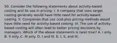 50. Consider the following statements about activity-based costing and its use in pricing: I. A company that uses target costing generally would have little need for activity-based costing. II. Companies that use cost-plus pricing methods would have little need for activity-based costing. III. The use of activity-based costing will often lead to better pricing decisions by managers. Which of the above statements is (are) true? A. I only. B. II only. C. III only. D. I and III. E. I, II, and III.