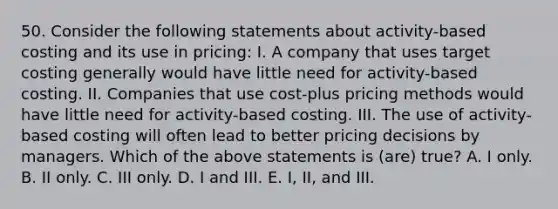 50. Consider the following statements about activity-based costing and its use in pricing: I. A company that uses target costing generally would have little need for activity-based costing. II. Companies that use cost-plus pricing methods would have little need for activity-based costing. III. The use of activity-based costing will often lead to better pricing decisions by managers. Which of the above statements is (are) true? A. I only. B. II only. C. III only. D. I and III. E. I, II, and III.