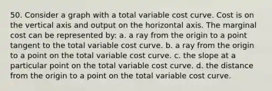 50. Consider a graph with a total variable cost curve. Cost is on the vertical axis and output on the horizontal axis. The marginal cost can be represented by: a. a ray from the origin to a point tangent to the total variable cost curve. b. a ray from the origin to a point on the total variable cost curve. c. the slope at a particular point on the total variable cost curve. d. the distance from the origin to a point on the total variable cost curve.