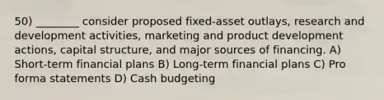 50) ________ consider proposed fixed-asset outlays, research and development activities, marketing and product development actions, capital structure, and major sources of financing. A) Short-term financial plans B) Long-term financial plans C) Pro forma statements D) Cash budgeting