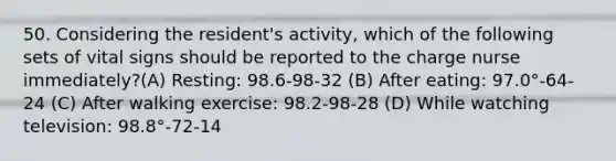 50. Considering the resident's activity, which of the following sets of vital signs should be reported to the charge nurse immediately?(A) Resting: 98.6-98-32 (B) After eating: 97.0°-64-24 (C) After walking exercise: 98.2-98-28 (D) While watching television: 98.8°-72-14