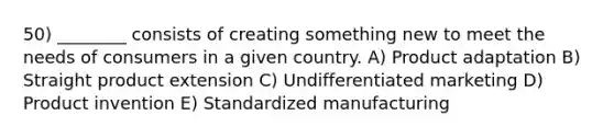 50) ________ consists of creating something new to meet the needs of consumers in a given country. A) Product adaptation B) Straight product extension C) Undifferentiated marketing D) Product invention E) Standardized manufacturing