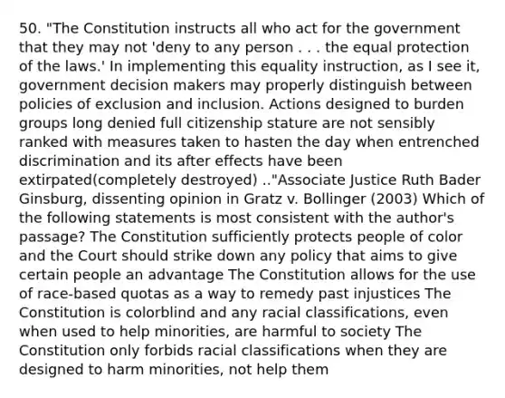 50. "The Constitution instructs all who act for the government that they may not 'deny to any person . . . the equal protection of the laws.' In implementing this equality instruction, as I see it, government decision makers may properly distinguish between policies of exclusion and inclusion. Actions designed to burden groups long denied full citizenship stature are not sensibly ranked with measures taken to hasten the day when entrenched discrimination and its after effects have been extirpated(completely destroyed) .."Associate Justice Ruth Bader Ginsburg, dissenting opinion in Gratz v. Bollinger (2003) Which of the following statements is most consistent with the author's passage? The Constitution sufficiently protects people of color and the Court should strike down any policy that aims to give certain people an advantage The Constitution allows for the use of race-based quotas as a way to remedy past injustices The Constitution is colorblind and any racial classifications, even when used to help minorities, are harmful to society The Constitution only forbids racial classifications when they are designed to harm minorities, not help them