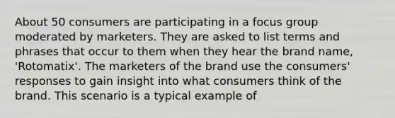 About 50 consumers are participating in a focus group moderated by marketers. They are asked to list terms and phrases that occur to them when they hear the brand name, 'Rotomatix'. The marketers of the brand use the consumers' responses to gain insight into what consumers think of the brand. This scenario is a typical example of