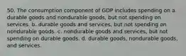 50. The consumption component of GDP includes spending on a. durable goods and nondurable goods, but not spending on services. b. durable goods and services, but not spending on nondurable goods. c. nondurable goods and services, but not spending on durable goods. d. durable goods, nondurable goods, and services.