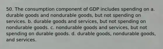 50. The consumption component of GDP includes spending on a. durable goods and nondurable goods, but not spending on services. b. durable goods and services, but not spending on nondurable goods. c. nondurable goods and services, but not spending on durable goods. d. durable goods, nondurable goods, and services.