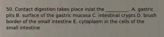 50. Contact digestion takes place in/at the __________. A. gastric pits B. surface of the gastric mucosa C. intestinal crypts D. brush border of the small intestine E. cytoplasm in the cells of the small intestine