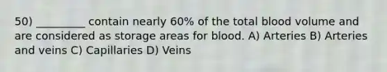 50) _________ contain nearly 60% of the total blood volume and are considered as storage areas for blood. A) Arteries B) Arteries and veins C) Capillaries D) Veins