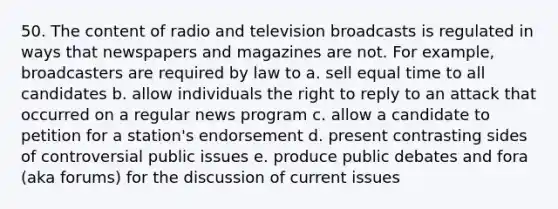 50. The content of radio and television broadcasts is regulated in ways that newspapers and magazines are not. For example, broadcasters are required by law to a. sell equal time to all candidates b. allow individuals the right to reply to an attack that occurred on a regular news program c. allow a candidate to petition for a station's endorsement d. present contrasting sides of controversial public issues e. produce public debates and fora (aka forums) for the discussion of current issues