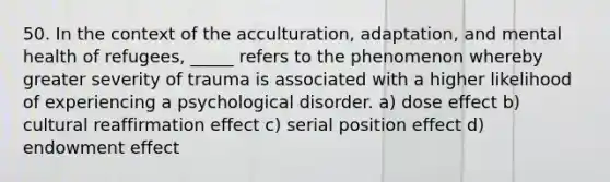 50. In the context of the acculturation, adaptation, and mental health of refugees, _____ refers to the phenomenon whereby greater severity of trauma is associated with a higher likelihood of experiencing a psychological disorder. a) dose effect b) cultural reaffirmation effect c) <a href='https://www.questionai.com/knowledge/kfrDIzhDBH-serial-position-effect' class='anchor-knowledge'>serial position effect</a> d) endowment effect