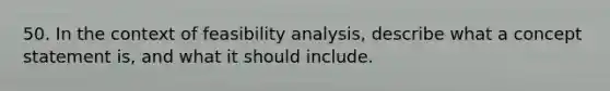 50. In the context of feasibility analysis, describe what a concept statement is, and what it should include.