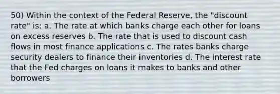 50) Within the context of the Federal Reserve, the "discount rate" is: a. The rate at which banks charge each other for loans on excess reserves b. The rate that is used to discount cash flows in most finance applications c. The rates banks charge security dealers to finance their inventories d. The interest rate that the Fed charges on loans it makes to banks and other borrowers