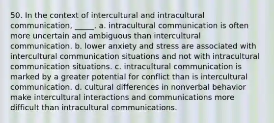 50. In the context of intercultural and intracultural communication, _____. a. intracultural communication is often more uncertain and ambiguous than intercultural communication. b. lower anxiety and stress are associated with intercultural communication situations and not with intracultural communication situations. c. intracultural communication is marked by a greater potential for conflict than is intercultural communication. d. cultural differences in nonverbal behavior make intercultural interactions and communications more difficult than intracultural communications.