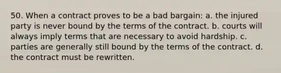 50. When a contract proves to be a bad bargain: a. the injured party is never bound by the terms of the contract. b. courts will always imply terms that are necessary to avoid hardship. c. parties are generally still bound by the terms of the contract. d. the contract must be rewritten.