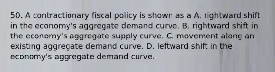 50. A contractionary fiscal policy is shown as a A. rightward shift in the economy's aggregate demand curve. B. rightward shift in the economy's aggregate supply curve. C. movement along an existing aggregate demand curve. D. leftward shift in the economy's aggregate demand curve.