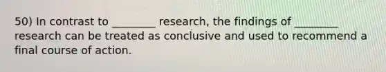 50) In contrast to ________ research, the findings of ________ research can be treated as conclusive and used to recommend a final course of action.