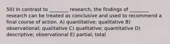 50) In contrast to ________ research, the findings of ________ research can be treated as conclusive and used to recommend a final course of action. A) quantitative; qualitative B) observational; qualitative C) qualitative; quantitative D) descriptive; observational E) partial; total