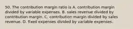 50. The contribution margin ratio is A. contribution margin divided by variable expenses. B. sales revenue divided by contribution margin. C. contribution margin divided by sales revenue. D. fixed expenses divided by variable expenses.