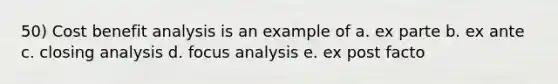 50) Cost benefit analysis is an example of a. ex parte b. ex ante c. closing analysis d. focus analysis e. ex post facto