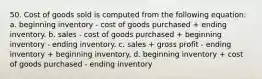 50. Cost of goods sold is computed from the following equation: a. beginning inventory - cost of goods purchased + ending inventory. b. sales - cost of goods purchased + beginning inventory - ending inventory. c. sales + gross profit - ending inventory + beginning inventory. d. beginning inventory + cost of goods purchased - ending inventory