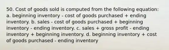 50. Cost of goods sold is computed from the following equation: a. beginning inventory - cost of goods purchased + ending inventory. b. sales - cost of goods purchased + beginning inventory - ending inventory. c. sales + <a href='https://www.questionai.com/knowledge/klIB6Lsdwh-gross-profit' class='anchor-knowledge'>gross profit</a> - ending inventory + beginning inventory. d. beginning inventory + cost of goods purchased - ending inventory