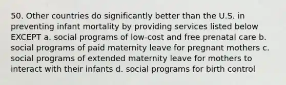 50. Other countries do significantly better than the U.S. in preventing infant mortality by providing services listed below EXCEPT a. social programs of low-cost and free prenatal care b. social programs of paid maternity leave for pregnant mothers c. social programs of extended maternity leave for mothers to interact with their infants d. social programs for birth control