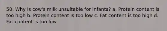 50. Why is cow's milk unsuitable for infants? a. Protein content is too high b. Protein content is too low c. Fat content is too high d. Fat content is too low