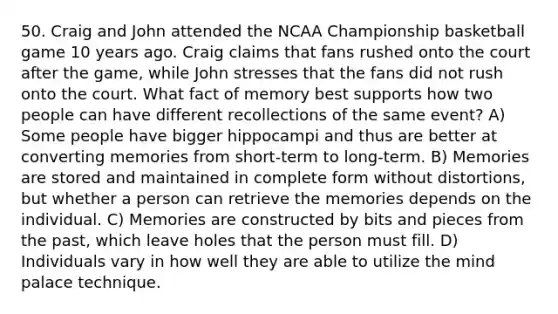 50. Craig and John attended the NCAA Championship basketball game 10 years ago. Craig claims that fans rushed onto the court after the game, while John stresses that the fans did not rush onto the court. What fact of memory best supports how two people can have different recollections of the same event? A) Some people have bigger hippocampi and thus are better at converting memories from short-term to long-term. B) Memories are stored and maintained in complete form without distortions, but whether a person can retrieve the memories depends on the individual. C) Memories are constructed by bits and pieces from the past, which leave holes that the person must fill. D) Individuals vary in how well they are able to utilize the mind palace technique.