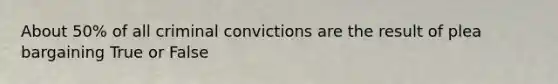 About 50% of all criminal convictions are the result of plea bargaining True or False