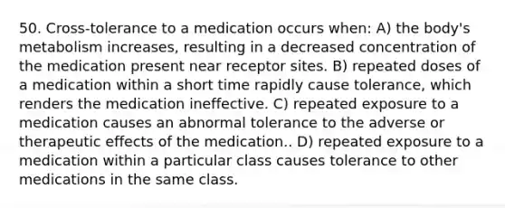 50. Cross-tolerance to a medication occurs when: A) the body's metabolism increases, resulting in a decreased concentration of the medication present near receptor sites. B) repeated doses of a medication within a short time rapidly cause tolerance, which renders the medication ineffective. C) repeated exposure to a medication causes an abnormal tolerance to the adverse or therapeutic effects of the medication.. D) repeated exposure to a medication within a particular class causes tolerance to other medications in the same class.