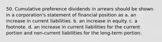 50. Cumulative preference dividends in arrears should be shown in a corporation's statement of financial position as a. an increase in current liabilities. b. an increase in equity. c. a footnote. d. an increase in current liabilities for the current portion and non-current liabilities for the long-term portion.