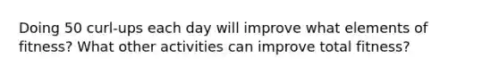 Doing 50 curl-ups each day will improve what elements of fitness? What other activities can improve total fitness?