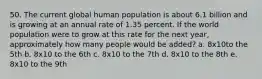 50. The current global human population is about 6.1 billion and is growing at an annual rate of 1.35 percent. If the world population were to grow at this rate for the next year, approximately how many people would be added? a. 8x10to the 5th b. 8x10 to the 6th c. 8x10 to the 7th d. 8x10 to the 8th e. 8x10 to the 9th