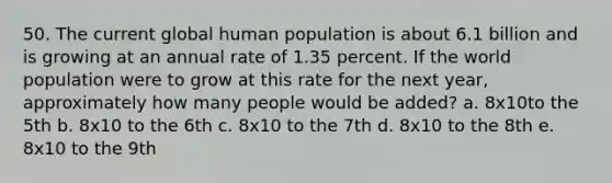 50. The current global human population is about 6.1 billion and is growing at an annual rate of 1.35 percent. If the world population were to grow at this rate for the next year, approximately how many people would be added? a. 8x10to the 5th b. 8x10 to the 6th c. 8x10 to the 7th d. 8x10 to the 8th e. 8x10 to the 9th