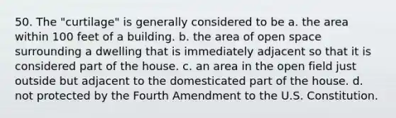 50. The "curtilage" is generally considered to be a. the area within 100 feet of a building. b. the area of open space surrounding a dwelling that is immediately adjacent so that it is considered part of the house. c. an area in the open field just outside but adjacent to the domesticated part of the house. d. not protected by the Fourth Amendment to the U.S. Constitution.