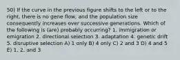 50) If the curve in the previous figure shifts to the left or to the right, there is no gene flow, and the population size consequently increases over successive generations. Which of the following is (are) probably occurring? 1. immigration or emigration 2. directional selection 3. adaptation 4. genetic drift 5. disruptive selection A) 1 only B) 4 only C) 2 and 3 D) 4 and 5 E) 1, 2, and 3