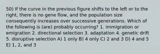 50) If the curve in the previous figure shifts to the left or to the right, there is no gene flow, and the population size consequently increases over successive generations. Which of the following is (are) probably occurring? 1. immigration or emigration 2. directional selection 3. adaptation 4. genetic drift 5. disruptive selection A) 1 only B) 4 only C) 2 and 3 D) 4 and 5 E) 1, 2, and 3