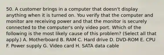 50. A customer brings in a computer that doesn't display anything when it is turned on. You verify that the computer and monitor are receiving power and that the monitor is securely connected to the computer's only video port. Which of the following is the most likely cause of this problem? (Select all that apply.) A. Motherboard B. RAM C. Hard drive D. DVD-ROM E. CPU F. Power supply G. Video card H. SATA data cable